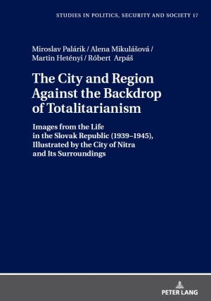 Miroslav Palrik, Alena Mikulova, Martin Hetnyi, Robert Arp - The City and Region Against the Backdrop of Totalitarianism : Images from the Life in the Slovak Republic (1939-1945), Illustrated by the City of Nitra and its Surroundings.